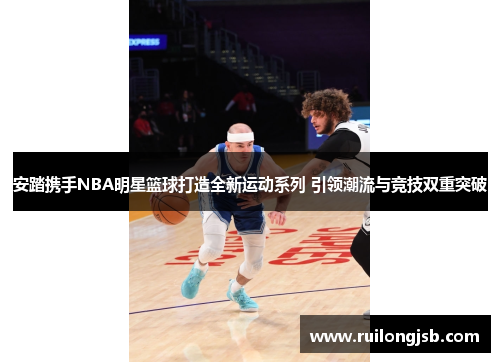 安踏携手NBA明星篮球打造全新运动系列 引领潮流与竞技双重突破